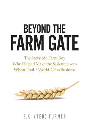 Beyond the Farm Gate - The Story of a Farm Boy Who Helped Make the Wheat Pool a World-Class Business